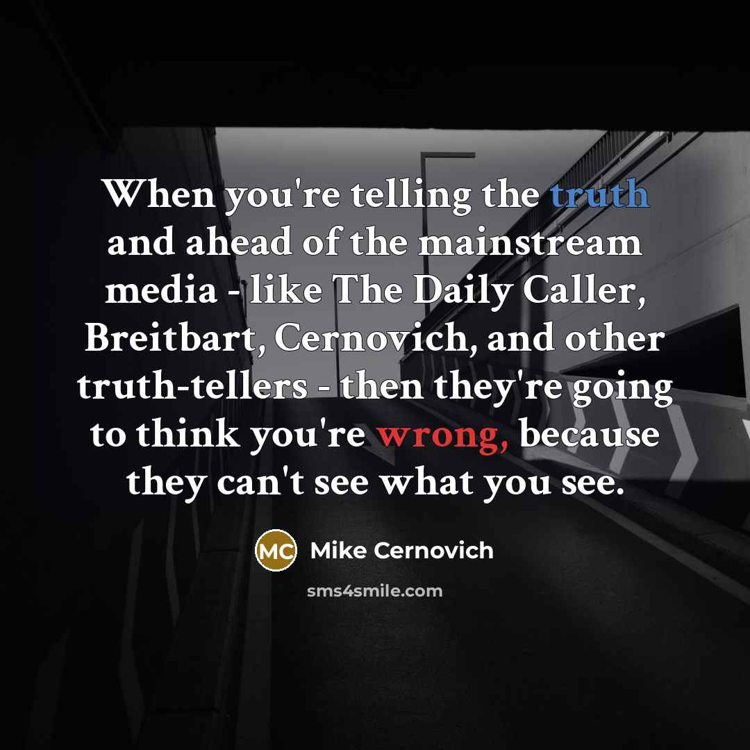 “When you're telling the truth and ahead of the mainstream media - like The Daily Caller, Breitbart, Cernovich, and other truth-tellers - then they're going to think you're wrong, because they can't see what you see.” quote by Mike Cernovich