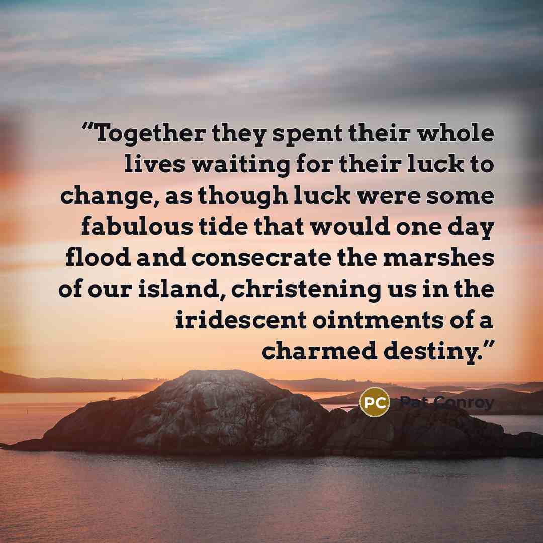 “Together they spent their whole lives waiting for their luck to change, as though luck were some fabulous tide that would one day flood and consecrate the marshes of our island, christening us in the iridescent ointments of a charmed destiny.” quote by Pat Conroy