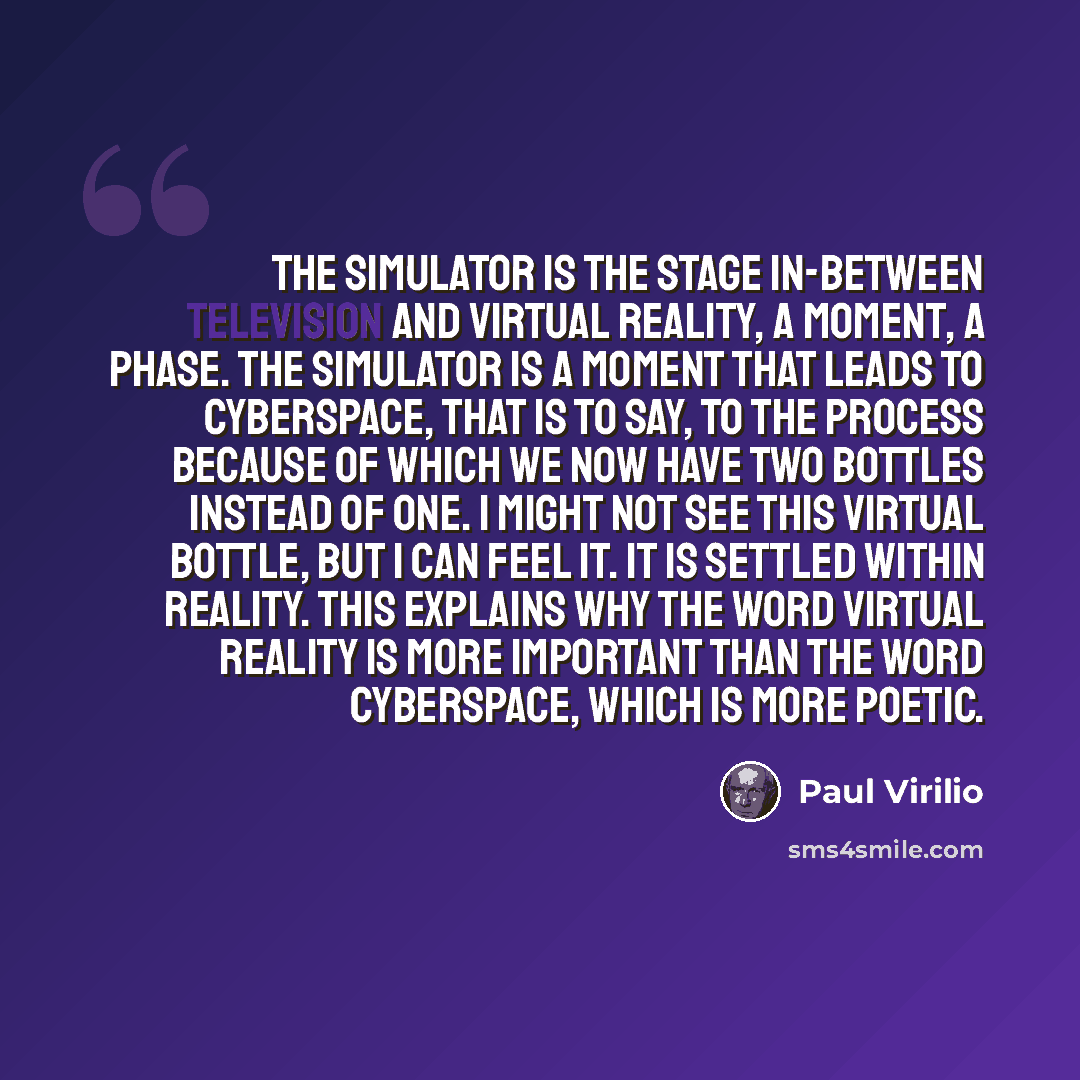 “The simulator is the stage in-between television and virtual reality, a moment, a phase. The simulator is a moment that leads to cyberspace, that is to say, to the process because of which we now have two bottles instead of one. I might not see this virtual bottle, but I can feel it. It is settled…” quote by Paul Virilio