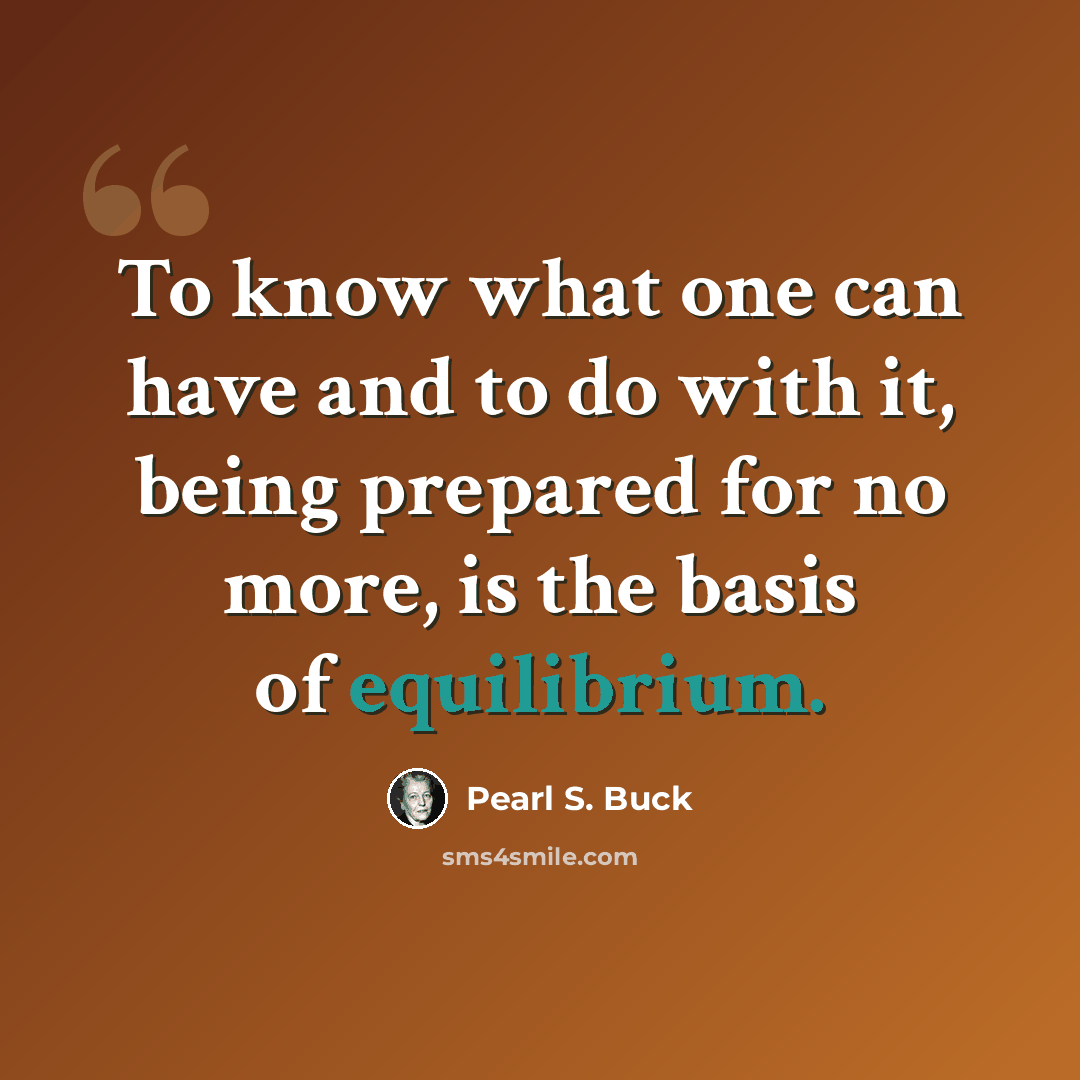 “To know what one can have and to do with it, being prepared for no more, is the basis of equilibrium.” quote by Pearl S. Buck