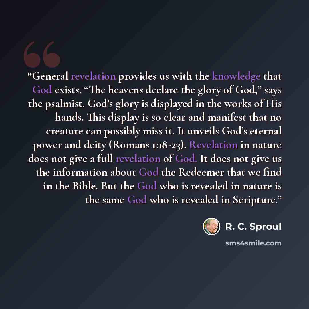 “General revelation provides us with the knowledge that God exists. “The heavens declare the glory of God,” says the psalmist. God’s glory is displayed in the works of His hands. This display is so clear and manifest that no creature can possibly miss it. It unveils God’s eternal power and deity…” quote by R. C. Sproul