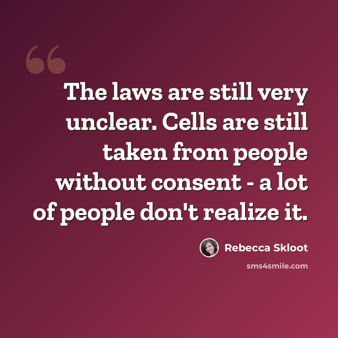 “The laws are still very unclear. Cells are still taken from people without consent - a lot of people don't realize it.” quote by Rebecca Skloot