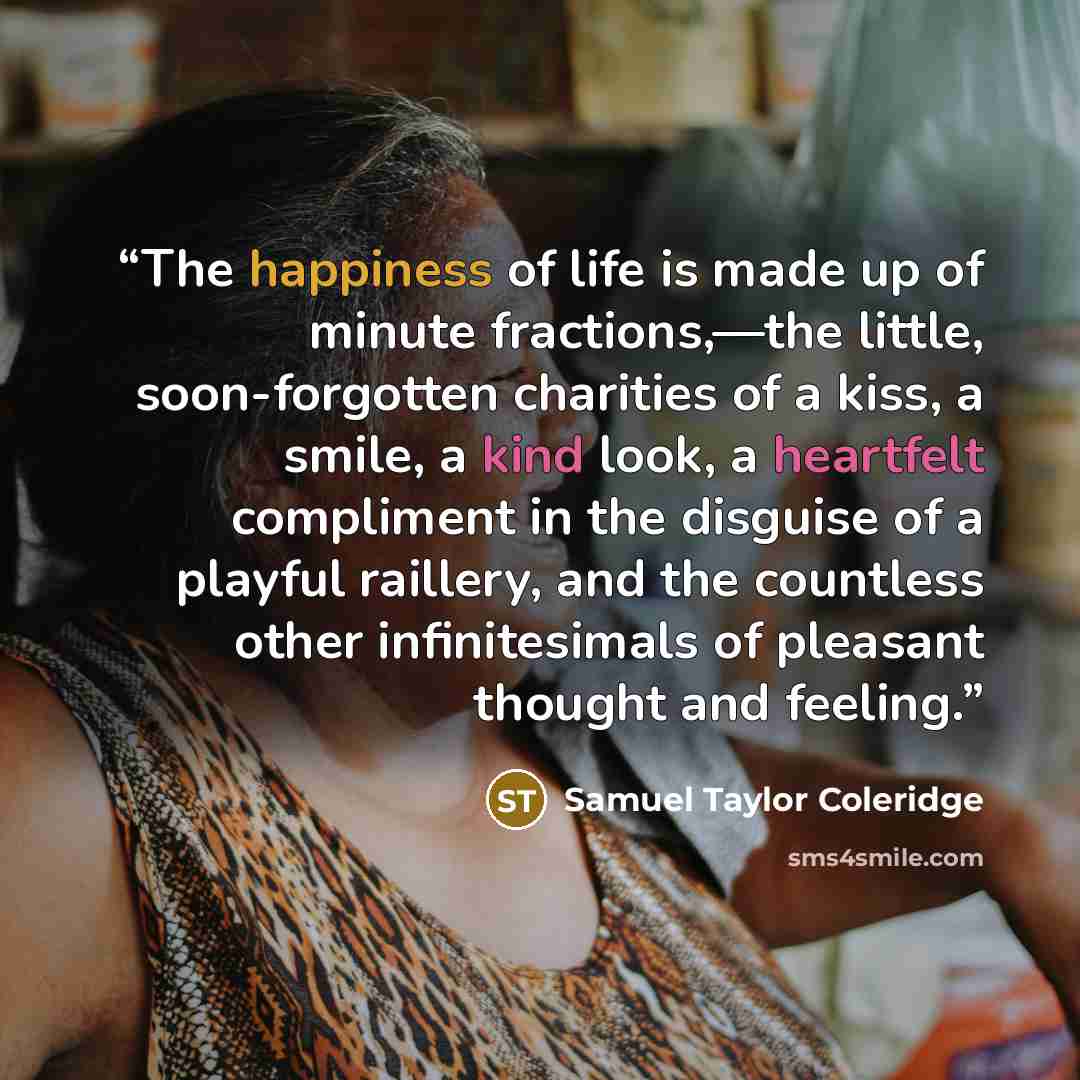 “The happiness of life is made up of minute fractions,—the little, soon-forgotten charities of a kiss, a smile, a kind look, a heartfelt compliment in the disguise of a playful raillery, and the countless other infinitesimals of pleasant thought and feeling.” quote by Samuel Taylor Coleridge