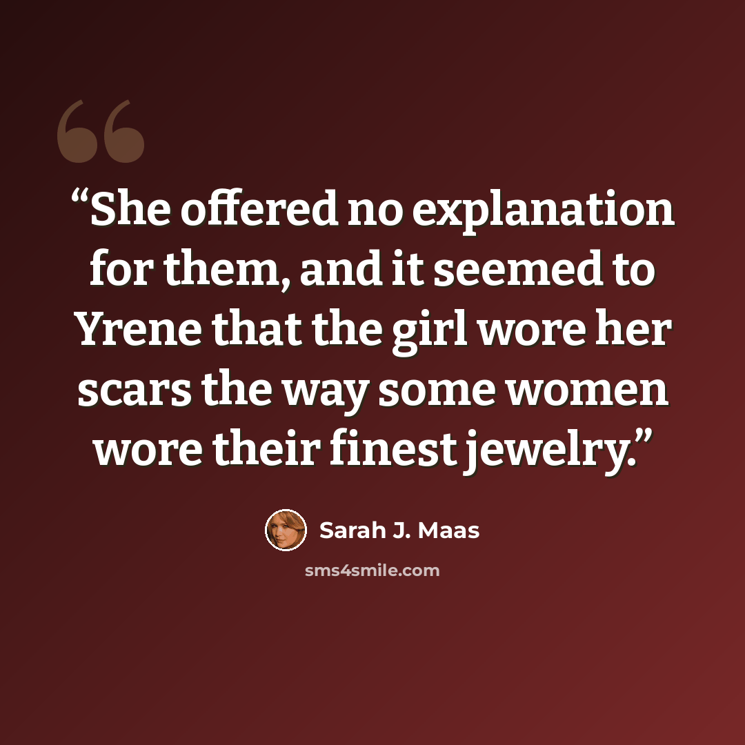 “She offered no explanation for them, and it seemed to Yrene that the girl wore her scars the way some women wore their finest jewelry.” quote by Sarah J. Maas