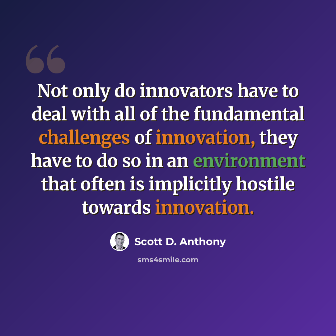 “Not only do innovators have to deal with all of the fundamental challenges of innovation, they have to do so in an environment that often is implicitly hostile towards innovation.” quote by Scott D. Anthony