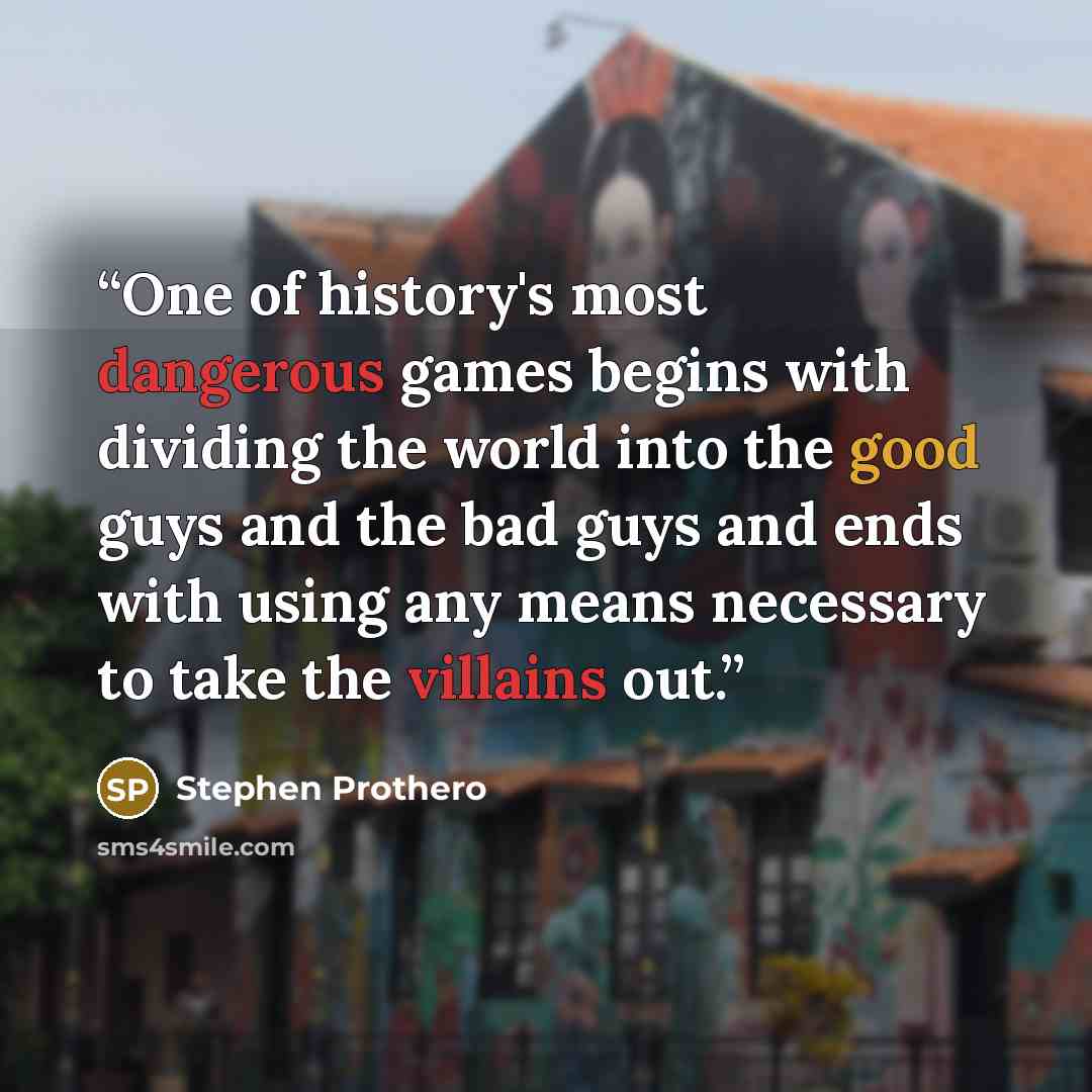 “One of history's most dangerous games begins with dividing the world into the good guys and the bad guys and ends with using any means necessary to take the villains out.” quote by Stephen Prothero