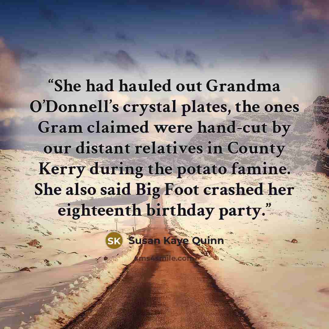 “She had hauled out Grandma O’Donnell’s crystal plates, the ones Gram claimed were hand-cut by our distant relatives in County Kerry during the potato famine. She also said Big Foot crashed her eighteenth birthday party.” quote by Susan Kaye Quinn