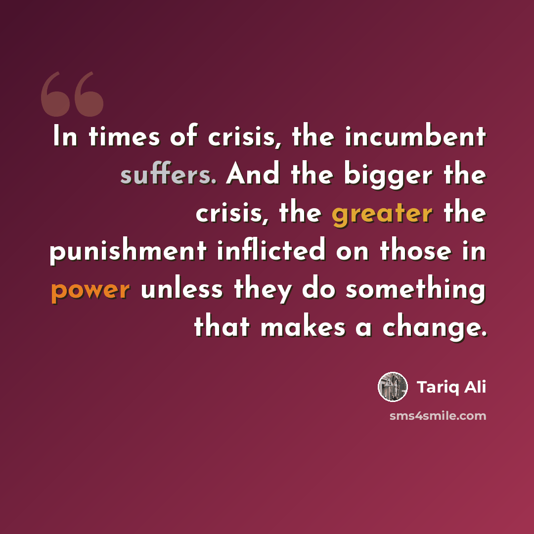 “In times of crisis, the incumbent suffers. And the bigger the crisis, the greater the punishment inflicted on those in power unless they do something that makes a change.” quote by Tariq Ali