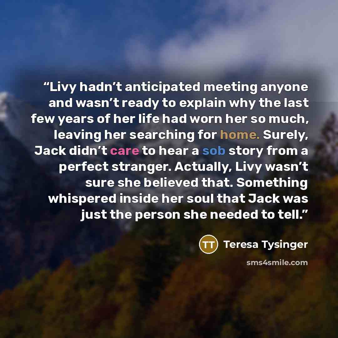 “Livy hadn’t anticipated meeting anyone and wasn’t ready to explain why the last few years of her life had worn her so much, leaving her searching for home. Surely, Jack didn’t care to hear a sob story from a perfect stranger. Actually, Livy wasn’t sure she believed that. Something whispered inside…” quote by Teresa Tysinger