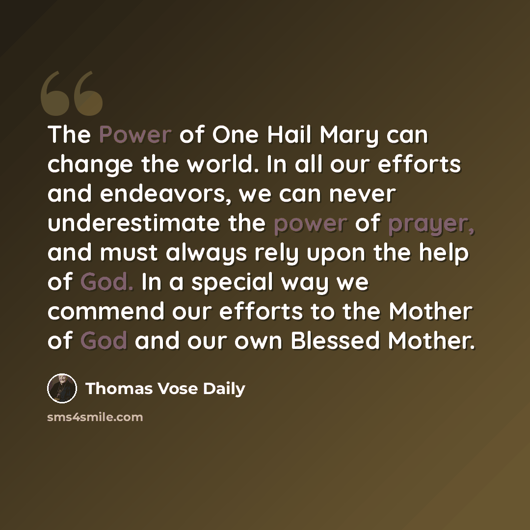 “The Power of One Hail Mary can change the world. In all our efforts and endeavors, we can never underestimate the power of prayer, and must always rely upon the help of God. In a special way we commend our efforts to the Mother of God and our own Blessed Mother.” quote by Thomas Vose Daily
