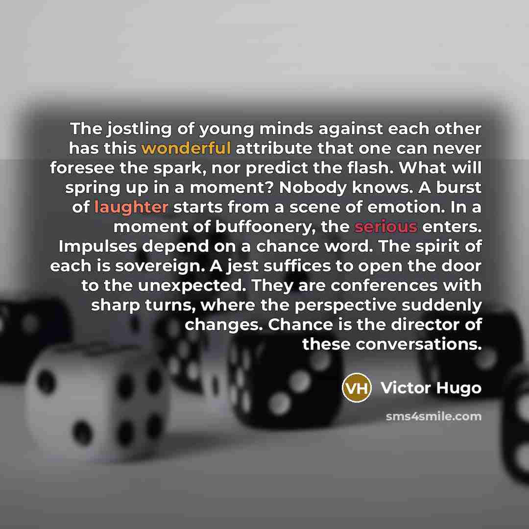 “The jostling of young minds against each other has this wonderful attribute that one can never foresee the spark, nor predict the flash. What will spring up in a moment? Nobody knows. A burst of laughter starts from a scene of emotion. In a moment of buffoonery, the serious enters. Impulses depend…” quote by Victor Hugo