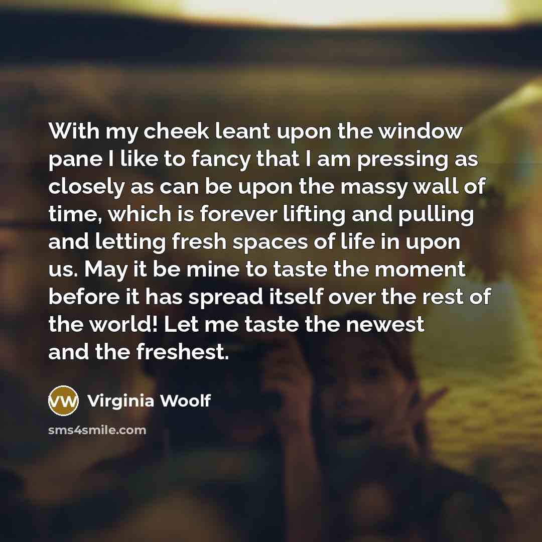 “With my cheek leant upon the window pane I like to fancy that I am pressing as closely as can be upon the massy wall of time, which is forever lifting and pulling and letting fresh spaces of life in upon us. May it be mine to taste the moment before it has spread itself over the rest of the world!…” quote by Virginia Woolf
