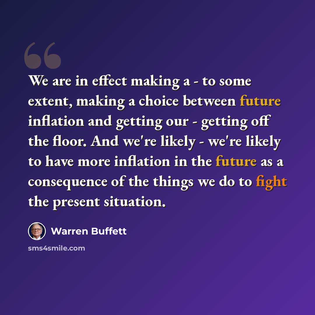“We are in effect making a - to some extent, making a choice between future inflation and getting our - getting off the floor. And we're likely - we're likely to have more inflation in the future as a consequence of the things we do to fight the present situation.” quote by Warren Buffett