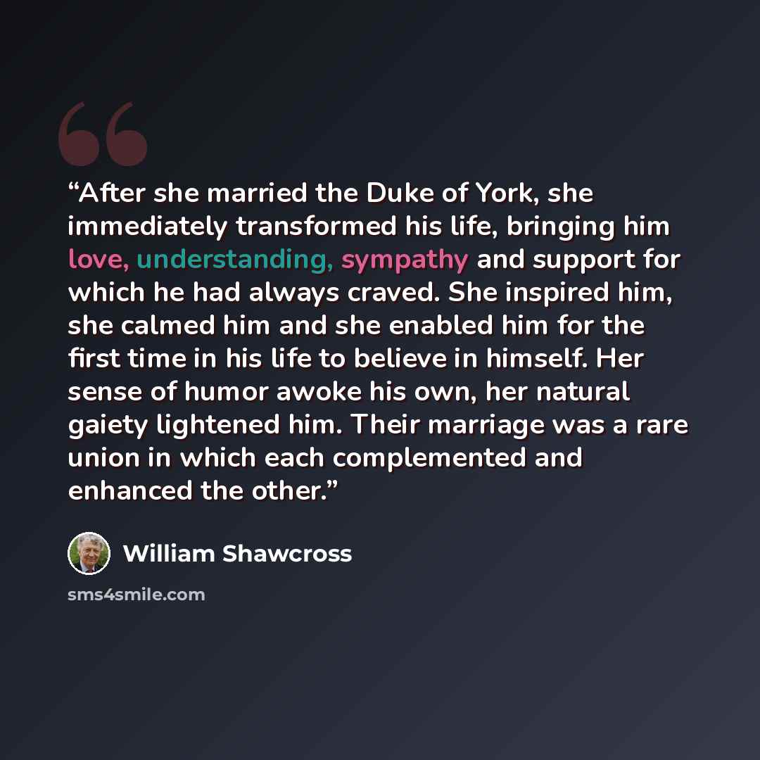 “After she married the Duke of York, she immediately transformed his life, bringing him love, understanding, sympathy and support for which he had always craved. She inspired him, she calmed him and she enabled him for the first time in his life to believe in himself. Her sense of humor awoke his…” quote by William Shawcross