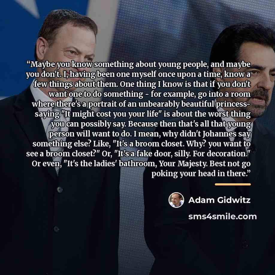 “Maybe you know something about young people, and maybe you don't. I, having been one myself once upon a time, know a few things about them. One thing I know is that if you don't want one to do something - for example, go into a room where there's a portrait of an unbearably beautiful princess…” quote by Adam Gidwitz