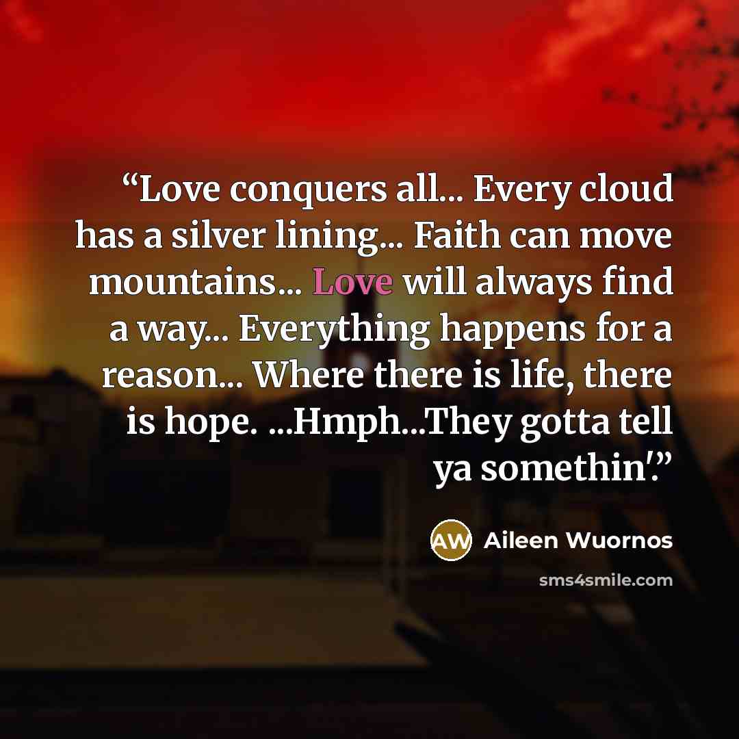 “Love conquers all... Every cloud has a silver lining... Faith can move mountains... Love will always find a way... Everything happens for a reason... Where there is life, there is hope. ...Hmph...They gotta tell ya somethin'.” quote by Aileen Wuornos