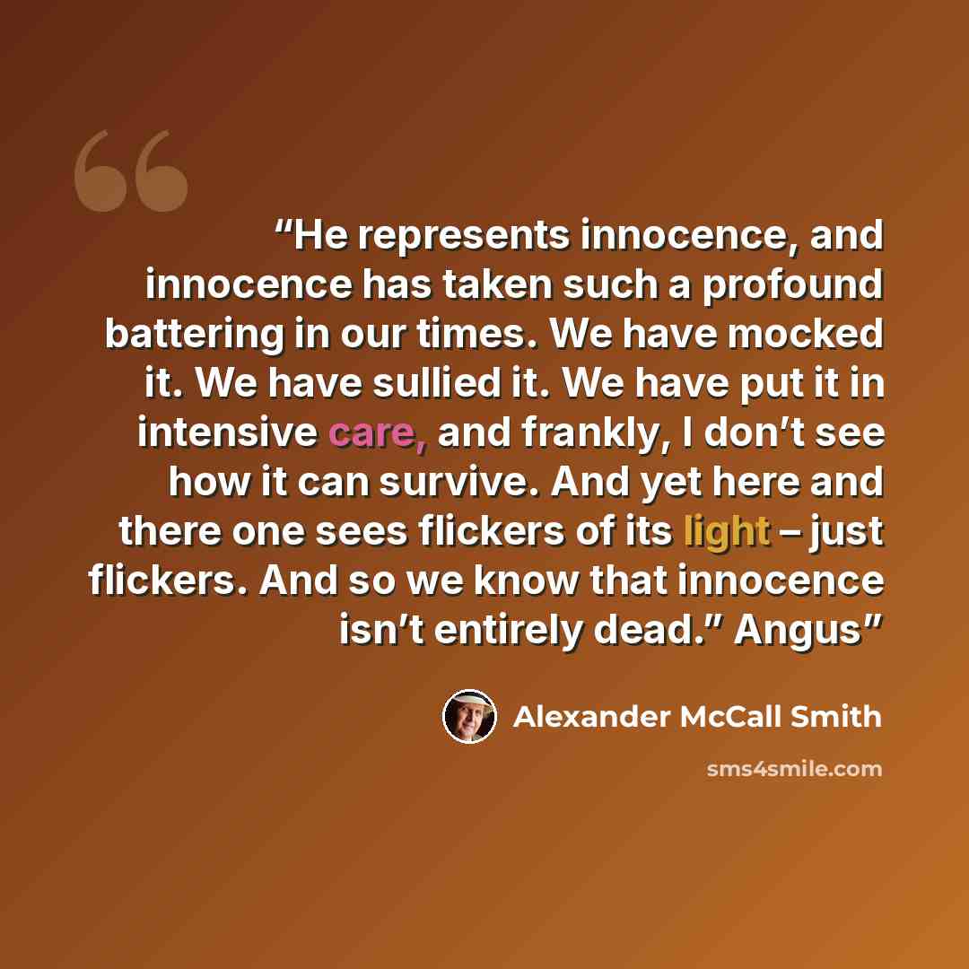 “He represents innocence, and innocence has taken such a profound battering in our times. We have mocked it. We have sullied it. We have put it in intensive care, and frankly, I don’t see how it can survive. And yet here and there one sees flickers of its light – just flickers. And so we know that…” quote by Alexander McCall Smith