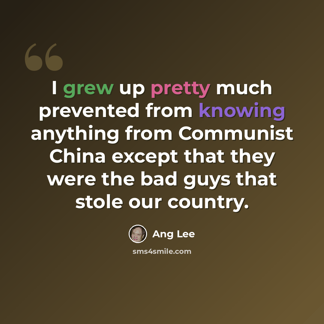 “I grew up pretty much prevented from knowing anything from Communist China except that they were the bad guys that stole our country.” quote by Ang Lee