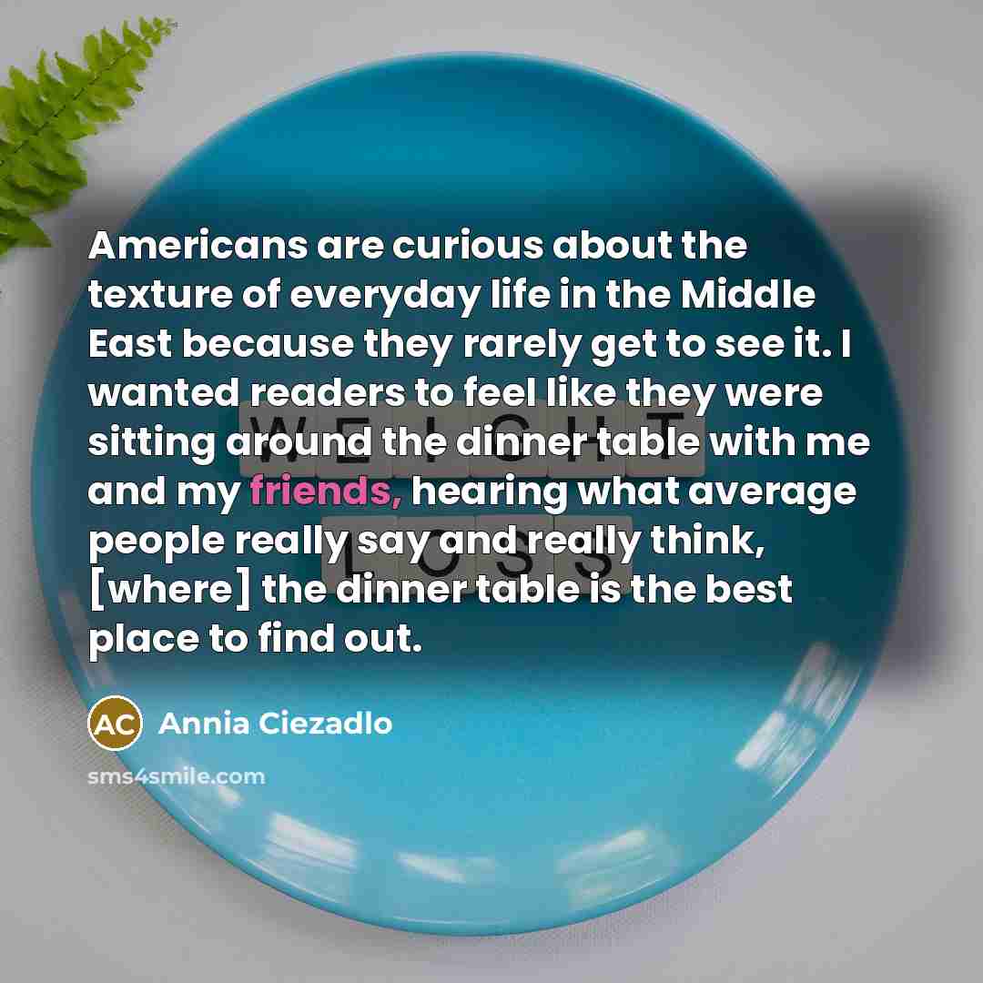 “Americans are curious about the texture of everyday life in the Middle East because they rarely get to see it. I wanted readers to feel like they were sitting around the dinner table with me and my friends, hearing what average people really say and really think, [where] the dinner table is the…” quote by Annia Ciezadlo