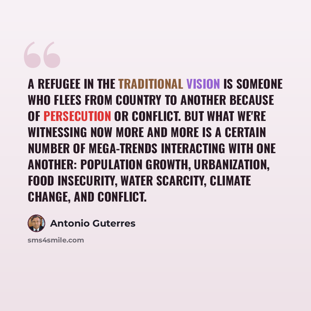 “A refugee in the traditional vision is someone who flees from country to another because of persecution or conflict. But what we're witnessing now more and more is a certain number of mega-trends interacting with one another: population growth, urbanization, food insecurity, water scarcity…” quote by Antonio Guterres