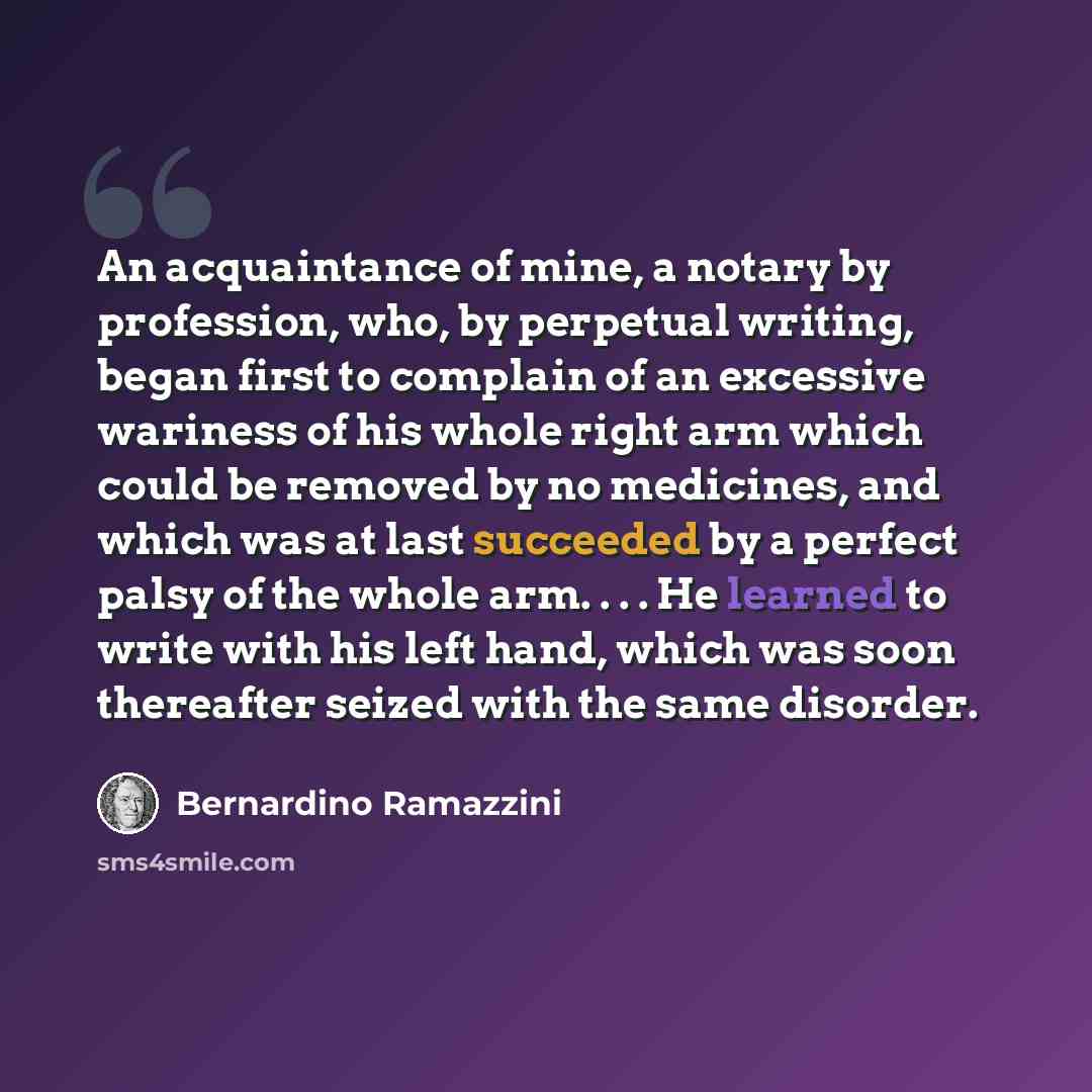 “An acquaintance of mine, a notary by profession, who, by perpetual writing, began first to complain of an excessive wariness of his whole right arm which could be removed by no medicines, and which was at last succeeded by a perfect palsy of the whole arm. . . . He learned to write with his left…” quote by Bernardino Ramazzini