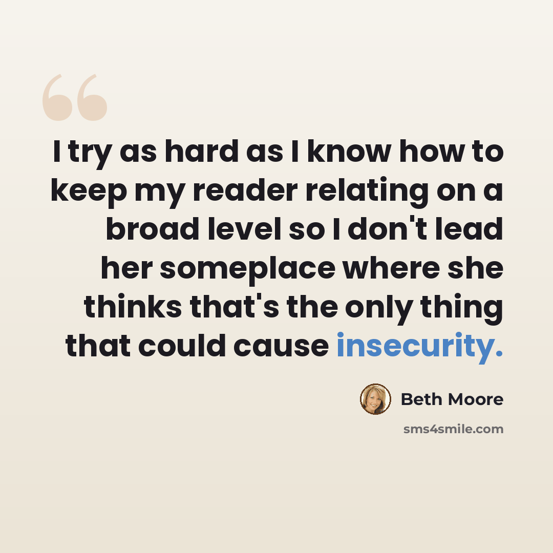 “I try as hard as I know how to keep my reader relating on a broad level so I don't lead her someplace where she thinks that's the only thing that could cause insecurity.” quote by Beth Moore