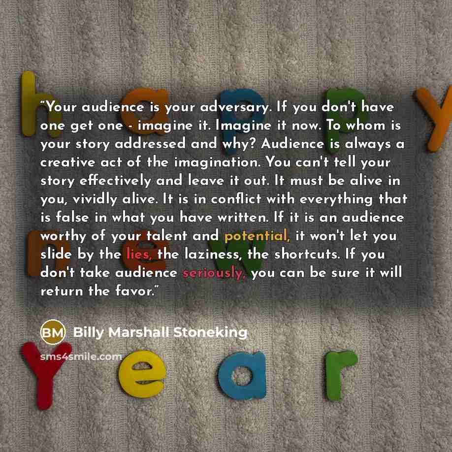 “Your audience is your adversary. If you don't have one get one - imagine it. Imagine it now. To whom is your story addressed and why? Audience is always a creative act of the imagination. You can't tell your story effectively and leave it out. It must be alive in you, vividly alive. It is in…” quote by Billy Marshall Stoneking
