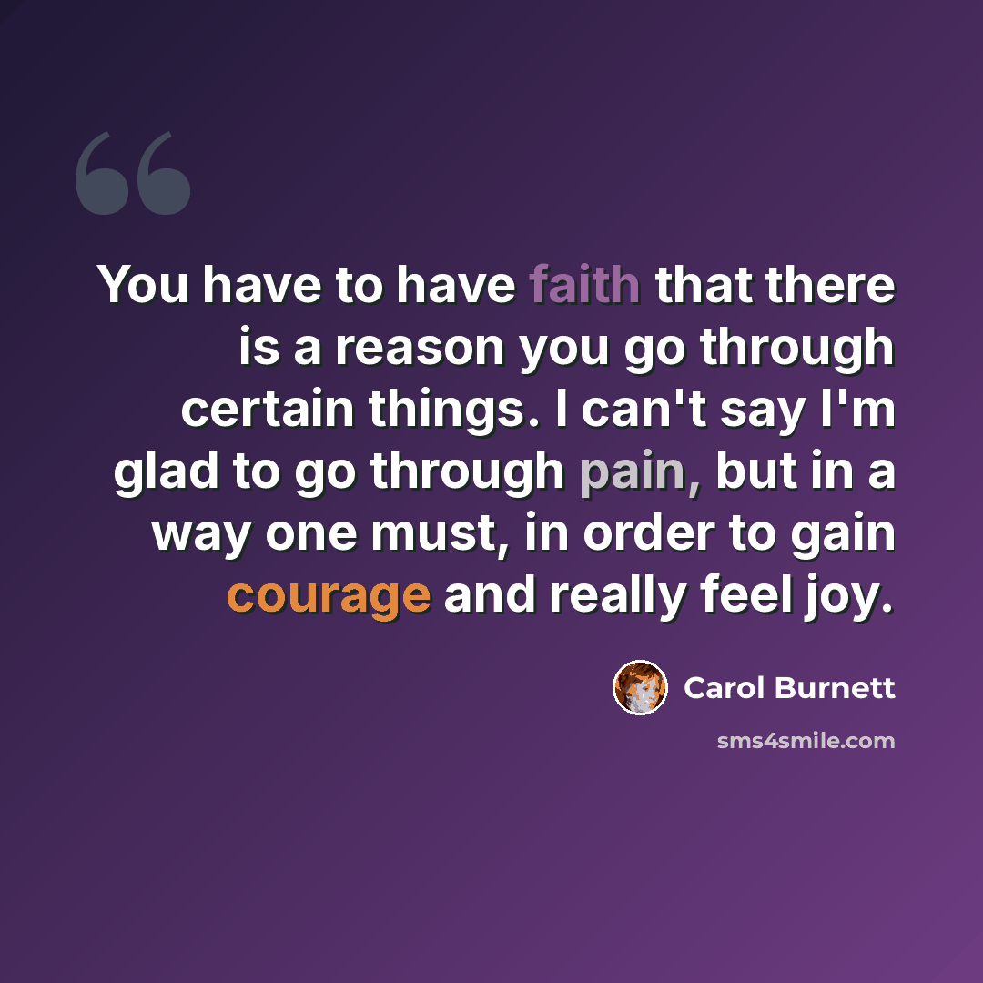 “You have to have faith that there is a reason you go through certain things. I can't say I'm glad to go through pain, but in a way one must, in order to gain courage and really feel joy.” quote by Carol Burnett