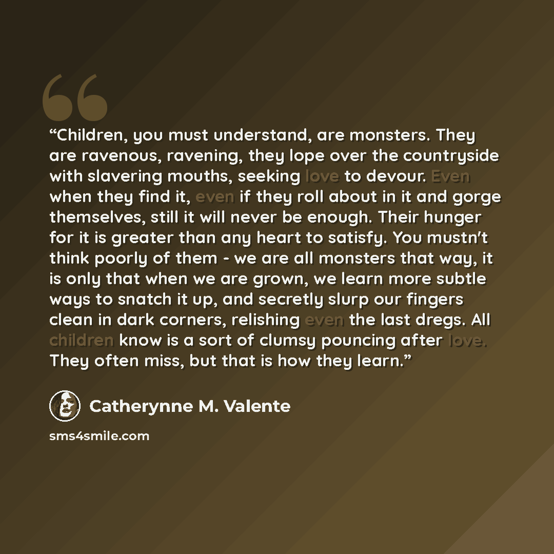 “Children, you must understand, are monsters. They are ravenous, ravening, they lope over the countryside with slavering mouths, seeking love to devour. Even when they find it, even if they roll about in it and gorge themselves, still it will never be enough. Their hunger for it is greater than any…” quote by Catherynne M. Valente