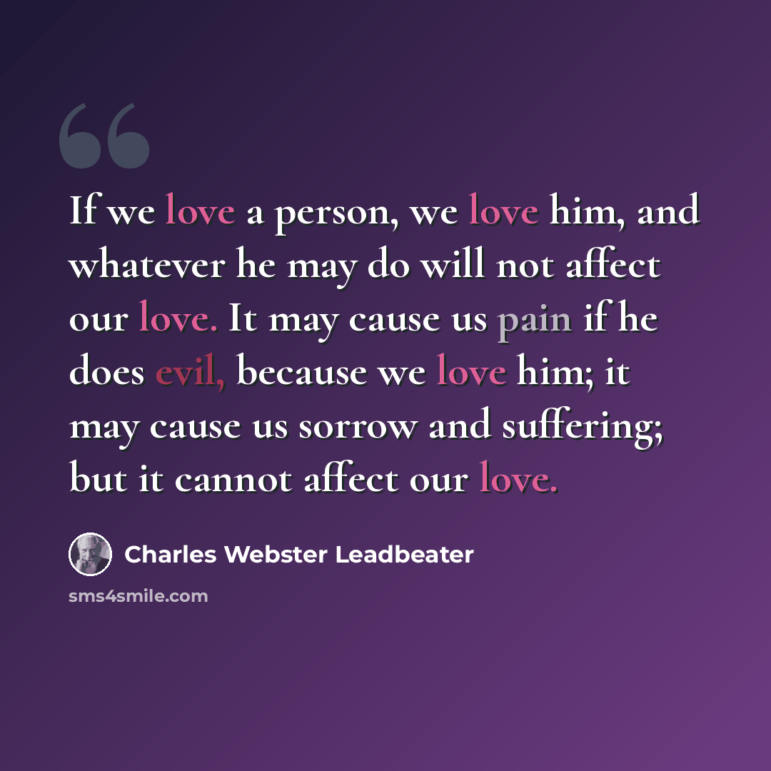 “If we love a person, we love him, and whatever he may do will not affect our love. It may cause us pain if he does evil, because we love him; it may cause us sorrow and suffering; but it cannot affect our love.” quote by Charles Webster Leadbeater