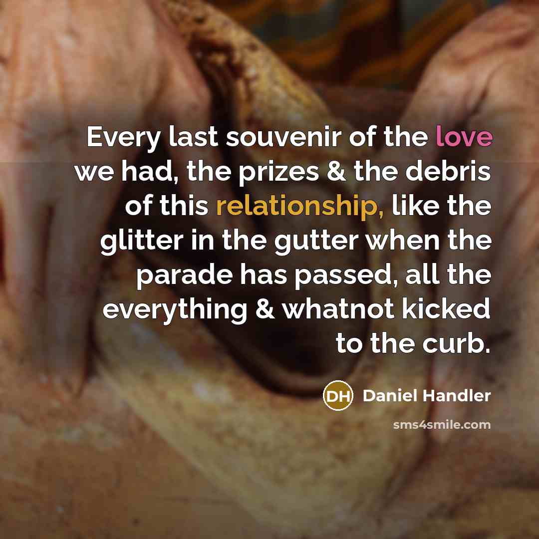 “Every last souvenir of the love we had, the prizes & the debris of this relationship, like the glitter in the gutter when the parade has passed, all the everything & whatnot kicked to the curb.” quote by Daniel Handler