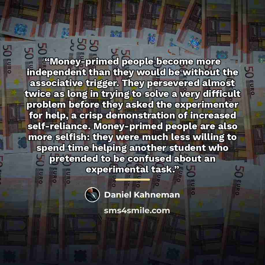 “Money-primed people become more independent than they would be without the associative trigger. They persevered almost twice as long in trying to solve a very difficult problem before they asked the experimenter for help, a crisp demonstration of increased self-reliance. Money-primed people are…” quote by Daniel Kahneman