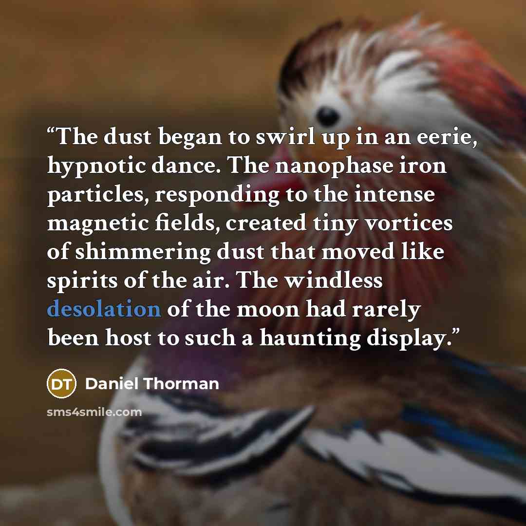 “The dust began to swirl up in an eerie, hypnotic dance. The nanophase iron particles, responding to the intense magnetic fields, created tiny vortices of shimmering dust that moved like spirits of the air. The windless desolation of the moon had rarely been host to such a haunting display.” quote by Daniel Thorman