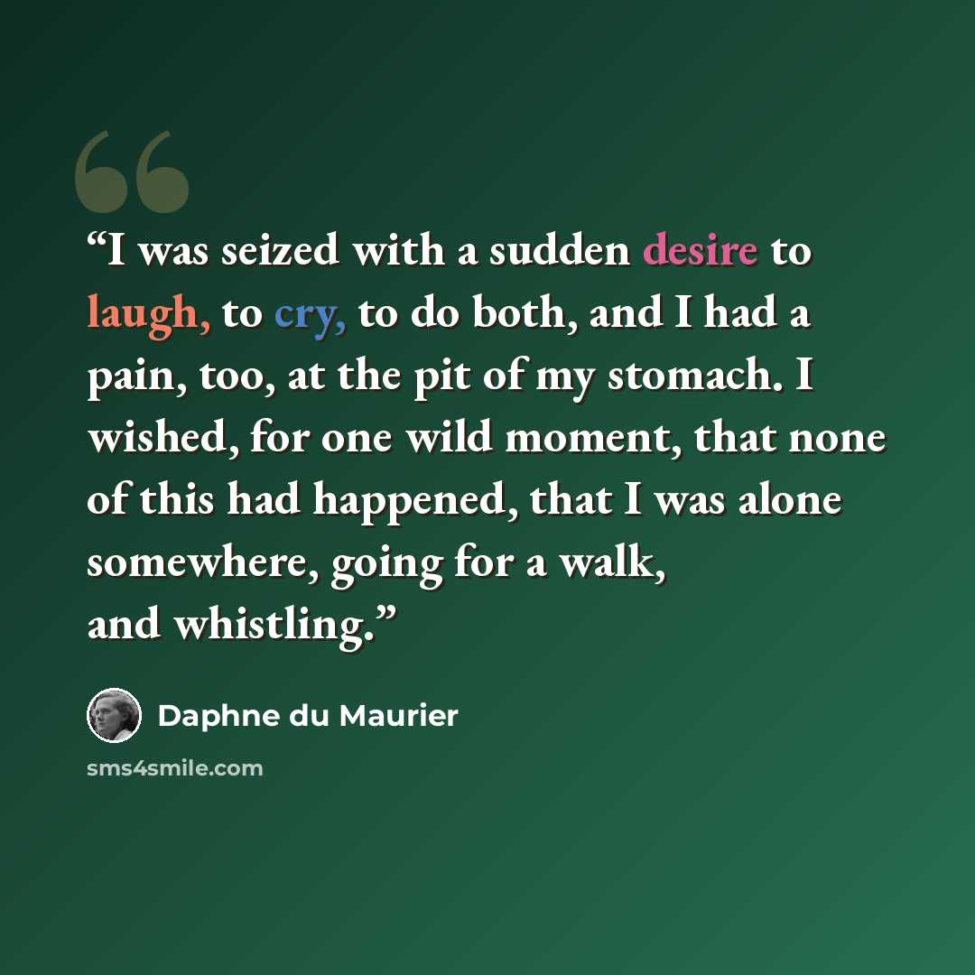 “I was seized with a sudden desire to laugh, to cry, to do both, and I had a pain, too, at the pit of my stomach. I wished, for one wild moment, that none of this had happened, that I was alone somewhere, going for a walk, and whistling.” quote by Daphne du Maurier