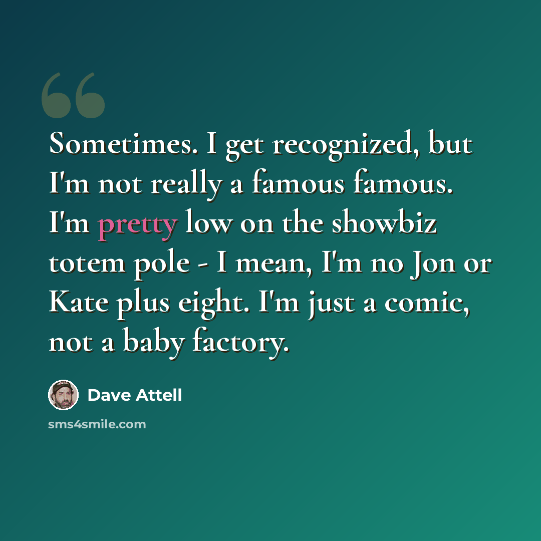 “Sometimes. I get recognized, but I'm not really a famous famous. I'm pretty low on the showbiz totem pole - I mean, I'm no Jon or Kate plus eight. I'm just a comic, not a baby factory.” quote by Dave Attell