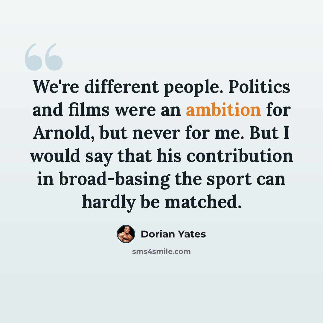 “We're different people. Politics and films were an ambition for Arnold, but never for me. But I would say that his contribution in broad-basing the sport can hardly be matched.” quote by Dorian Yates