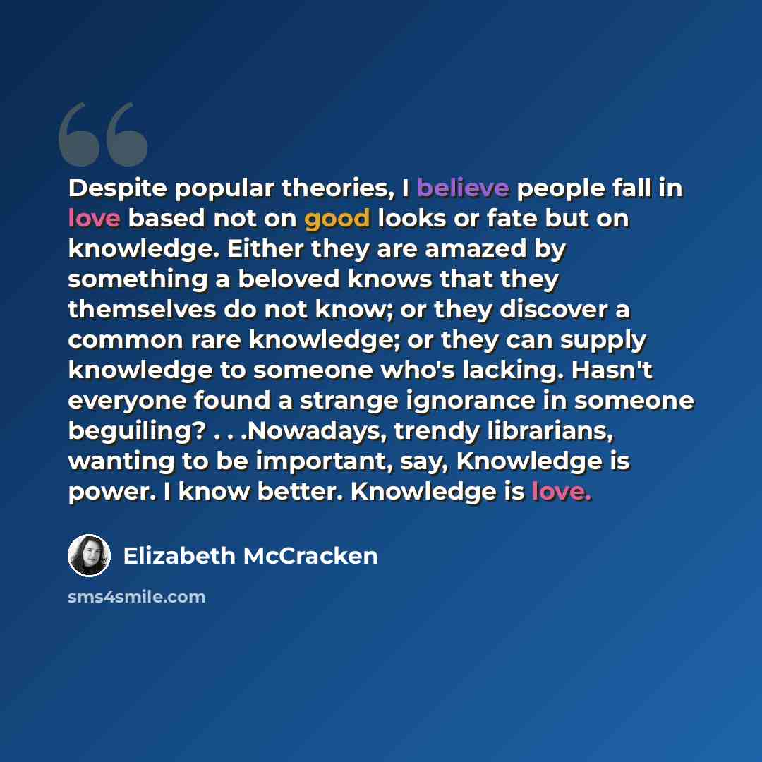 “Despite popular theories, I believe people fall in love based not on good looks or fate but on knowledge. Either they are amazed by something a beloved knows that they themselves do not know; or they discover a common rare knowledge; or they can supply knowledge to someone who's lacking. Hasn't…” quote by Elizabeth McCracken