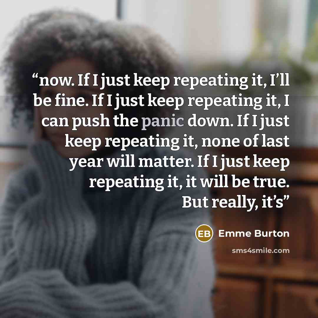 “now. If I just keep repeating it, I’ll be fine. If I just keep repeating it, I can push the panic down. If I just keep repeating it, none of last year will matter. If I just keep repeating it, it will be true. But really, it’s” quote by Emme Burton