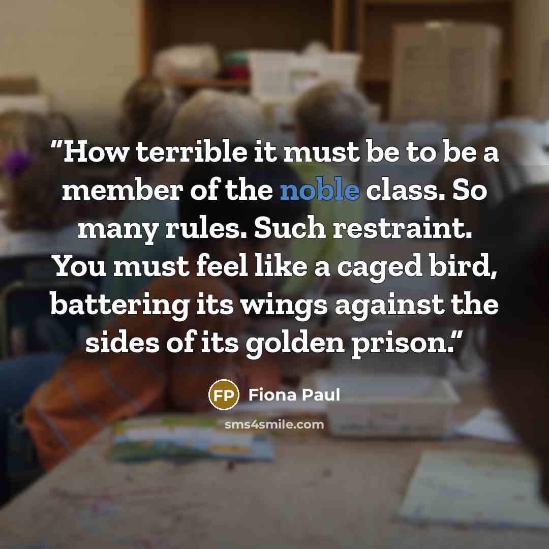 “How terrible it must be to be a member of the noble class. So many rules. Such restraint. You must feel like a caged bird, battering its wings against the sides of its golden prison.” quote by Fiona Paul