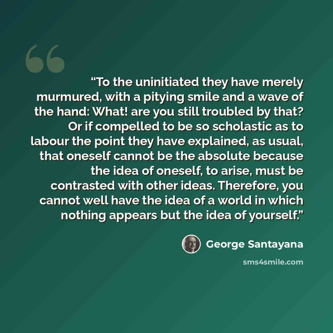 “To the uninitiated they have merely murmured, with a pitying smile and a wave of the hand: What! are you still troubled by that? Or if compelled to be so scholastic as to labour the point they have explained, as usual, that oneself cannot be the absolute because the idea of oneself, to arise, must…” quote by George Santayana