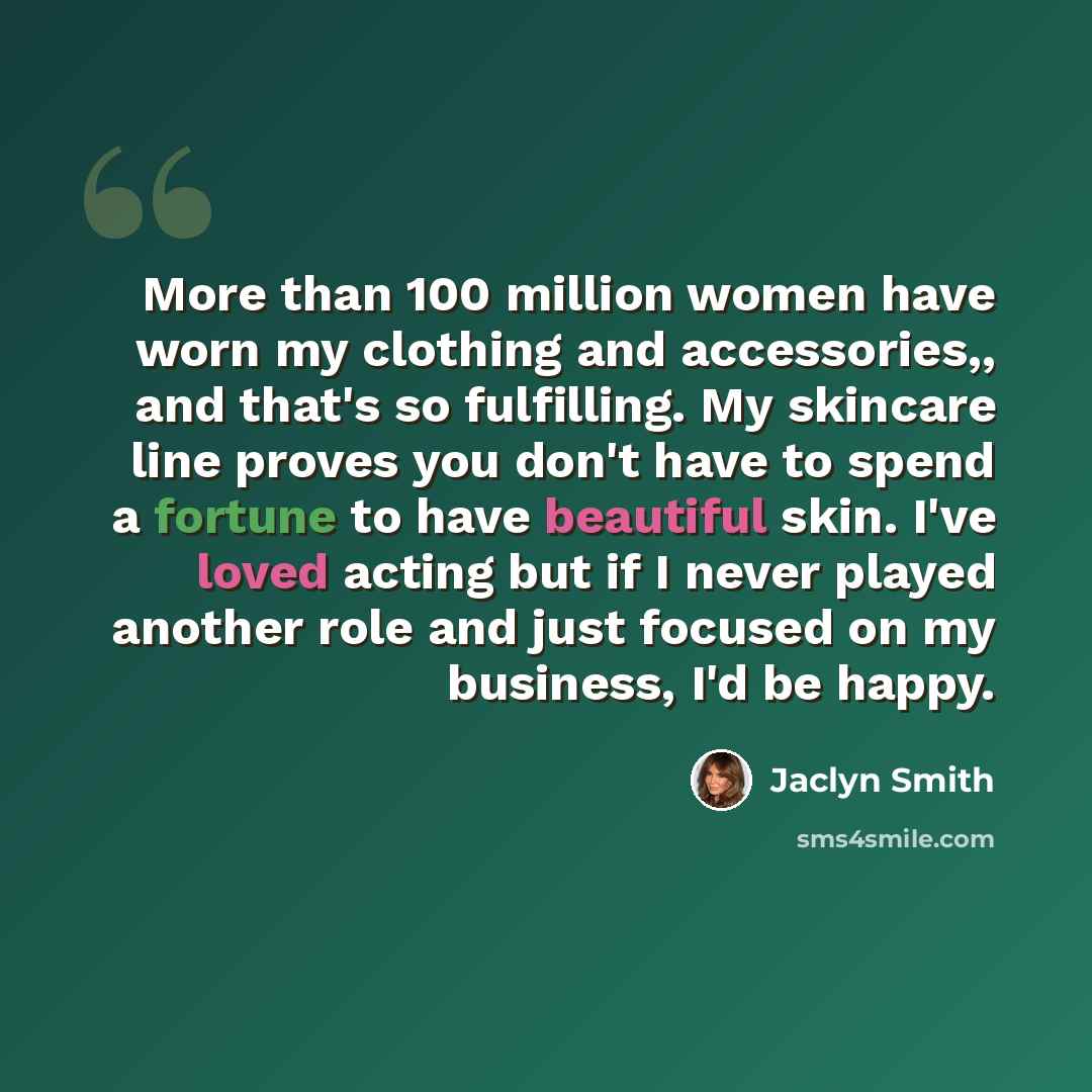 “More than 100 million women have worn my clothing and accessories,, and that's so fulfilling. My skincare line proves you don't have to spend a fortune to have beautiful skin. I've loved acting but if I never played another role and just focused on my business, I'd be happy.” quote by Jaclyn Smith