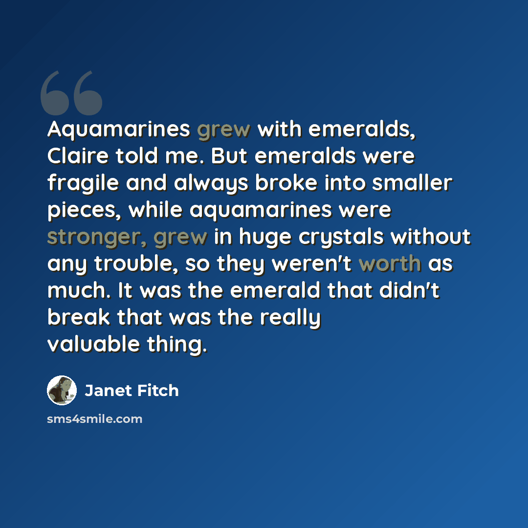 “Aquamarines grew with emeralds, Claire told me. But emeralds were fragile and always broke into smaller pieces, while aquamarines were stronger, grew in huge crystals without any trouble, so they weren't worth as much. It was the emerald that didn't break that was the really valuable thing.” quote by Janet Fitch