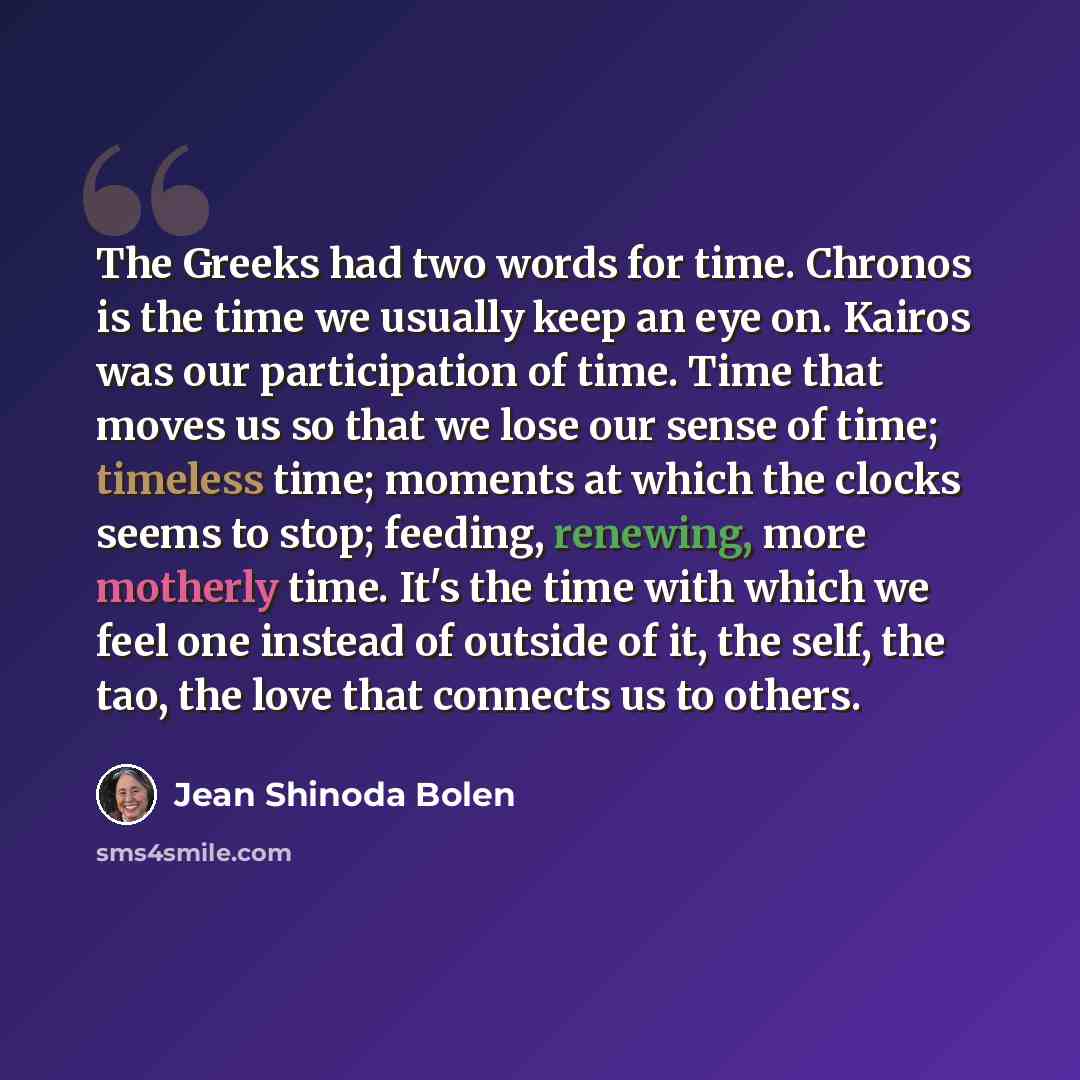 “The Greeks had two words for time. Chronos is the time we usually keep an eye on. Kairos was our participation of time. Time that moves us so that we lose our sense of time; timeless time; moments at which the clocks seems to stop; feeding, renewing, more motherly time. It's the time with which we…” quote by Jean Shinoda Bolen