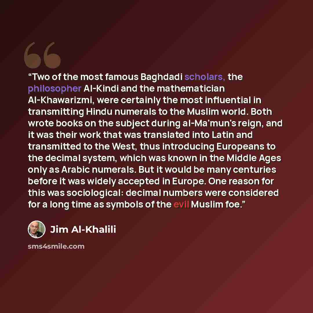 “Two of the most famous Baghdadi scholars, the philosopher Al-Kindi and the mathematician Al-Khawarizmi, were certainly the most influential in transmitting Hindu numerals to the Muslim world. Both wrote books on the subject during al-Ma'mun's reign, and it was their work that was translated into…” quote by Jim Al-Khalili