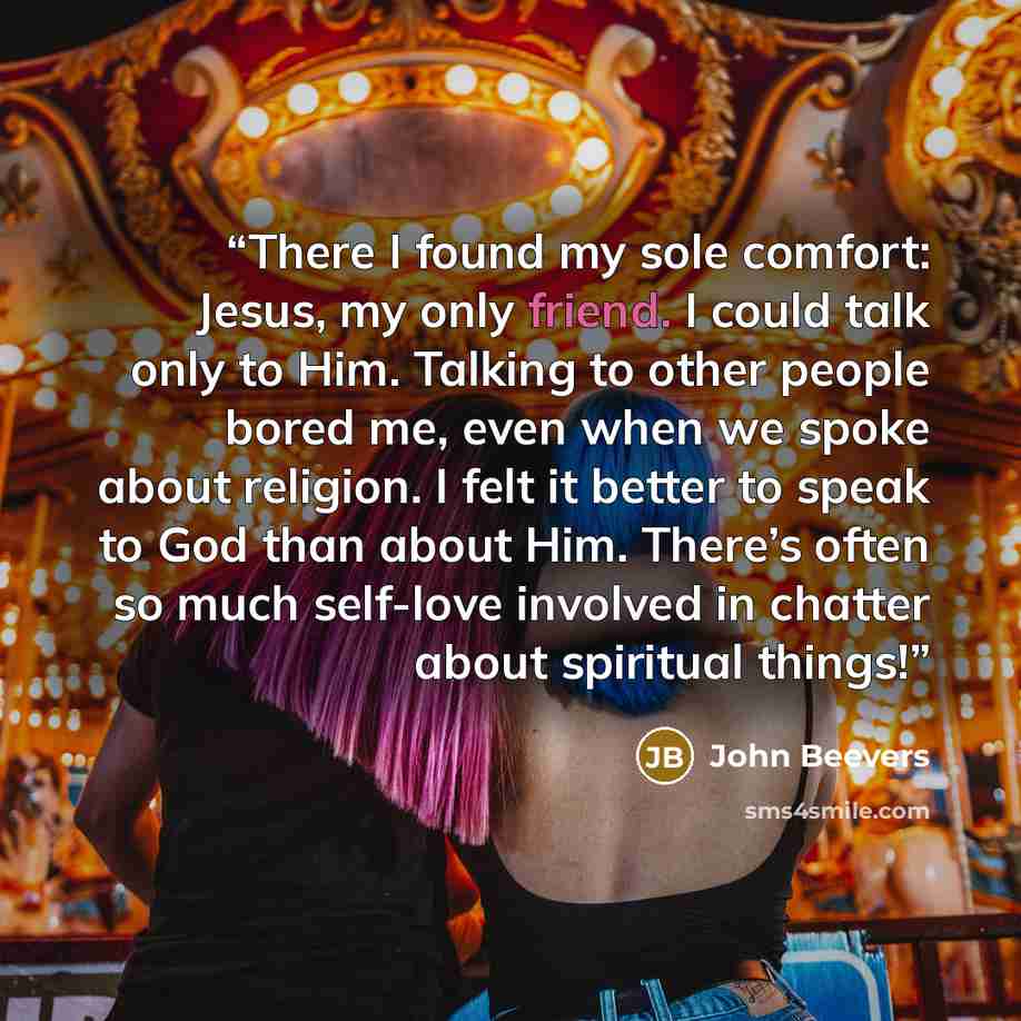 “There I found my sole comfort: Jesus, my only friend. I could talk only to Him. Talking to other people bored me, even when we spoke about religion. I felt it better to speak to God than about Him. There’s often so much self-love involved in chatter about spiritual things!” quote by John Beevers