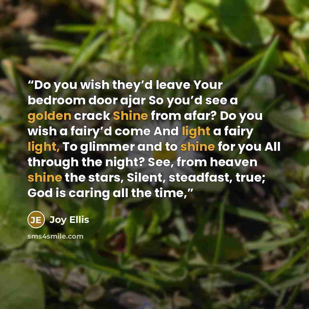 “Do you wish they’d leave Your bedroom door ajar So you’d see a golden crack Shine from afar? Do you wish a fairy’d come And light a fairy light, To glimmer and to shine for you All through the night? See, from heaven shine the stars, Silent, steadfast, true; God is caring all the time,” quote by Joy Ellis