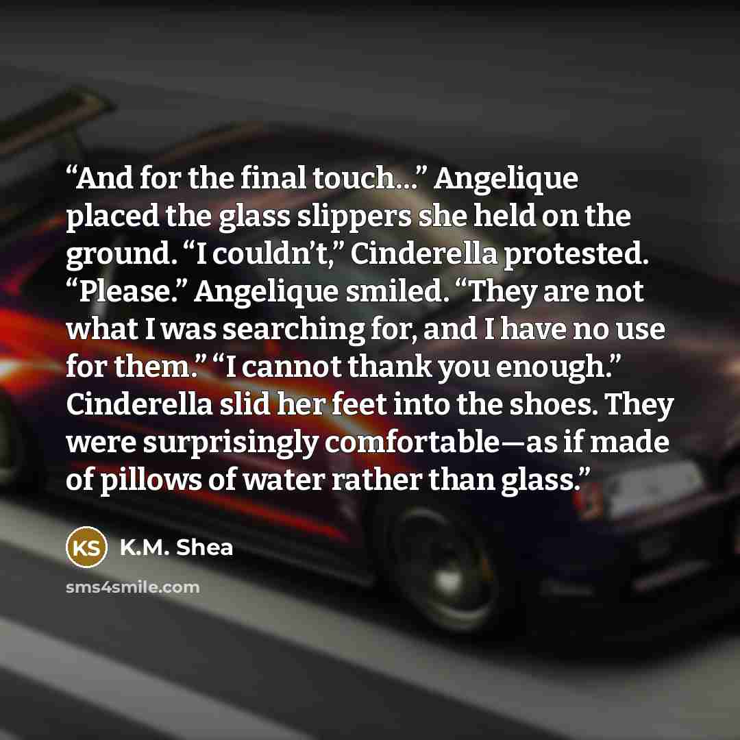 “And for the final touch…” Angelique placed the glass slippers she held on the ground. “I couldn’t,” Cinderella protested. “Please.” Angelique smiled. “They are not what I was searching for, and I have no use for them.” “I cannot thank you enough.” Cinderella slid her feet into the shoes. They were…” quote by K.M. Shea
