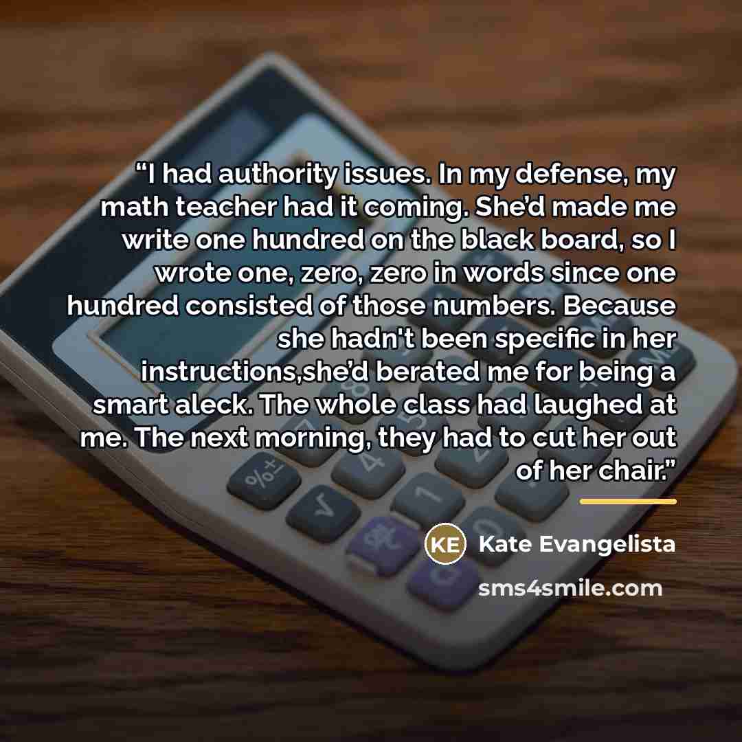 “I had authority issues. In my defense, my math teacher had it coming. She’d made me write one hundred on the black board, so I wrote one, zero, zero in words since one hundred consisted of those numbers. Because she hadn't been specific in her instructions,she’d berated me for being a smart aleck…” quote by Kate Evangelista