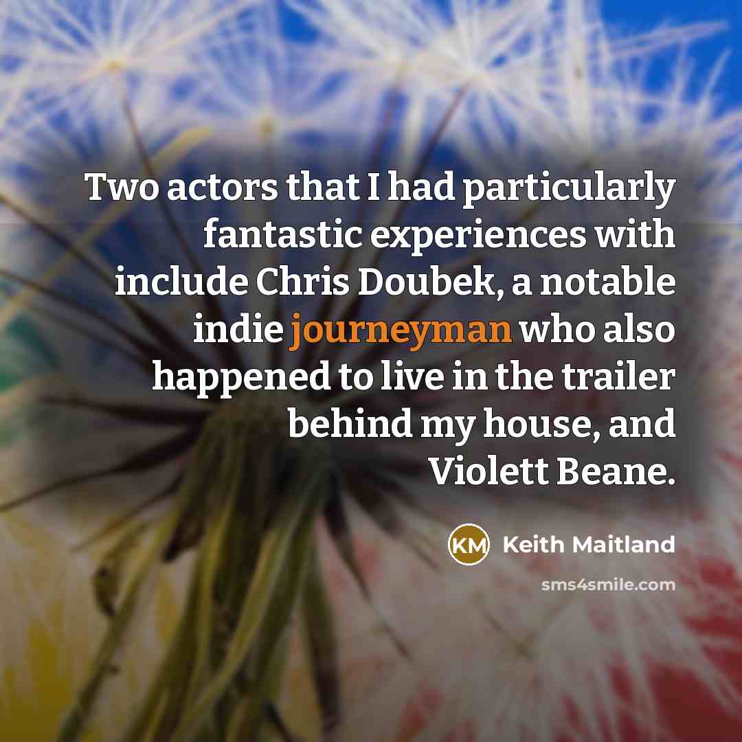 “Two actors that I had particularly fantastic experiences with include Chris Doubek, a notable indie journeyman who also happened to live in the trailer behind my house, and Violett Beane.” quote by Keith Maitland