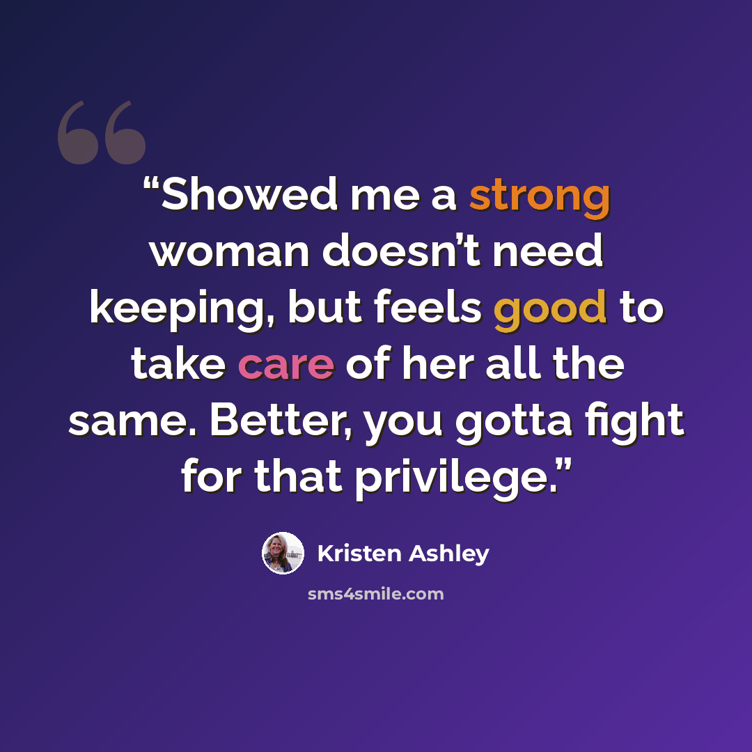 “Showed me a strong woman doesn’t need keeping, but feels good to take care of her all the same. Better, you gotta fight for that privilege.” quote by Kristen Ashley